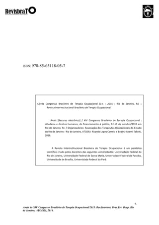 5
Anais do XIV Congresso Brasileiro de Terapia Ocupacional/2015. Rev.Interinst. Bras.Ter. Ocup. Rio
de Janeiro; ATOERJ, 2016.
ISBN: 978-85-65118-05-7
C749a Congresso Brasileiro de Terapia Ocupacional (14. : 2015 : Rio de Janeiro, RJ) ;
Revista Interinstitucional Brasileira de Terapia Ocupacional.
Anais [Recurso eletrônico] / XIV Congresso Brasileiro de Terapia Ocupacional :
cidadania e direitos humanos, do financiamento à prática, 12-15 de outubro/2015 em
Rio de Janeiro, RJ. / Organizadores: Associação dos Terapeutas Ocupacionais do Estado
do Rio de Janeiro.- Rio de Janeiro, ATOERJ: Ricardo Lopes Correia e Beatriz Akemi Takeiti,
2016.
A Revista Interinstitucional Brasileira de Terapia Ocupacional é um periódico
científico criado pelos docentes das seguintes universidades: Universidade Federal do
Rio de Janeiro, Universidade Federal de Santa Maria, Universidade Federal da Paraíba,
Universidade de Brasília, Universidade Federal do Pará.
 