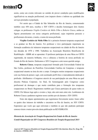 7
Anais do XIV Congresso Brasileiro de Terapia Ocupacional/2015. Rev.Interinst. Bras.Ter. Ocup. Rio
de Janeiro; ATOERJ, 2016.
assim, como um evento relevante no sentido de prover condições para modificações
significativas na atuação profissional, com impacto direto e indireto na qualidade dos
serviços prestados à população.
Foi assim que a Cidade de São Sebastião do Rio de Janeiro, comemorando
também seus 450 anos, recebeu o XIV CBTO e decidiu homenagear dois ilustres
colegas: os professores Virgilio Cordeiro de Mello Filho e Roberto Ciasca, ambas as
figuras proeminentes em nossa categoria profissional, cujas trajetórias pessoais e
profissionais elevaram, e muito, o nome de nossa profissão.
Virgílio Cordeiro de Mello Filho foi o primeiro homem terapeuta ocupacional
a se graduar no Rio de Janeiro. Foi professor e teve participação importante na
formação acadêmica de inúmeros terapeutas ocupacionais na cidade do Rio de Janeiro
nas décadas de 1970 e 1980. Trabalhou na Associação Brasileira Beneficente de
Reabilitação - ABBR até se aposentar. O professor participou de uma Mesa no CBTO
registrando, de maneira brilhante, viva e afetuosa a história de nossa profissão no
Estado do Rio de Janeiro. Dedicamos o XIV Congresso a este nosso querido amigo.
Roberto Ciasca, terapeuta ocupacional formado pela Universidade Federal de
São Carlos, professor da Pontifícia Universidade Católica de Campinas e terapeuta
ocupacional atuante na área da arte e corpo. Contagiou muitos terapeutas ocupacionais
com sua forma de pensar e agir, com acentuado perfil ético e marcadamente dedicado à
profissão. Abrilhantou o Congresso através de sua participação em uma Mesa na qual
discutiu Práticas Corporais. Ao final, foi homenageado pelo Congresso como
profissional de destaque e que muito contribuiu para a formação dos terapeutas
ocupacionais no Brasil. Registramos também que Ciasca participou de quase todos os
CBTO. Ele faleceu logo após o evento e, hoje, não está mais entre nós. Lembramos de
Roberto Ciasca e pudemos registrar nosso carinho por ele durante o XIV CBTO.
Estes são alguns apontamentos que registramos brevemente nestes Anais sobre
os quatro dias intensos de trabalho e encontros no Rio de Janeiro, no XIV CBTO.
Esperamos que vocês que aqui estiveram e também os que não puderam participar
conosco tirem o maior proveito desta publicação na REVISBRATO.
Diretoria da Associação de Terapia Ocupacional do Estado do Rio de Janeiro
Comitê Organizador do XIV Congresso Brasileiro de Terapia Ocupacional 2015
 