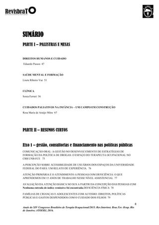 8
Anais do XIV Congresso Brasileiro de Terapia Ocupacional/2015. Rev.Interinst. Bras.Ter. Ocup. Rio
de Janeiro; ATOERJ, 2016.
SUMÁRIO
PARTE I – PALESTRAS E MESAS
DIREITOS HUMANOS E CUIDADO
Eduardo Passos 47
SAÚDE MENTAL E FORMAÇÃO
Lisete Ribeiro Vaz 51
CLÍNICA
Sonia Ferrari 56
CUIDADOS PALIATIVOS NA INFÂNCIA – UM CAMPO EM CONSTRUÇÃO
Rosa Maria de Araújo Mitre 67
PARTE II – RESUMOS CURTOS
Eixo 1 – gestão, consultorias e financiamento nas políticas públicas
COMUNICAÇÃO ORAL: A GESTÃO NO DESENVOLVIMENTO DE ESTRATÉGIAS DE
FORMAÇÃO DA POLÍTICA DE DROGAS: O ESPAÇO DO TERAPEUTA OCUPACIONAL NO
CRR/UNB-FCE 75
A PERCEPÇÃO SOBRE ACESSIBILIDADE DE USUÁRIOS DOS ESPAÇOS DA UNIVERSIDADE
FEDERAL DO PARÁ: UM RELATO DE EXPERIÊNCIA. 76
ATENÇÃO PRIMÁRIA E O ATENDIMENTO A PESSOAS COM DEFICIÊNCIA: O QUE
APRENDEMOS EM 15 ANOS DE TRABALHO NESSE NÍVEL ASSISTENCIAL 77
AVALIAÇÃO DA ATENÇÃO BÁSICA NO SUS A PARTIR DA CONCEPÇÃO DAS PESSOAS COM
Nenhuma entrada de índice remissivo foi encontrada.DEFICIÊNCIA FÍSICA 78
FAMÍLIAS DE CRIANÇAS E ADOLESCENTES COM AUTISMO: DIREITOS, POLÍTICAS
PÚBLICAS E GASTOS DESPENDIDOS COM O CUIDADO DOS FILHOS 79
 