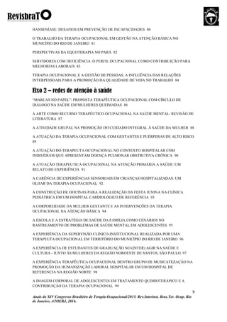 9
Anais do XIV Congresso Brasileiro de Terapia Ocupacional/2015. Rev.Interinst. Bras.Ter. Ocup. Rio
de Janeiro; ATOERJ, 2016.
HANSENÍASE: DESAFIOS EM PREVENÇÃO DE INCAPACIDADES 80
O TRABALHO DA TERAPIA OCUPACIONAL EM GESTÃO NA ATENÇÃO BÁSICA NO
MUNICÍPIO DO RIO DE JANEIRO 81
PERSPECTIVAS DA EQUOTERAPIA NO PARÁ 82
SERVIDORES COM DEFICIÊNCIA: O PERFIL OCUPACIONAL COMO CONTRIBUIÇÃO PARA
MELHORIAS LABORAIS 83
TERAPIA OCUPACIONAL E A GESTÃO DE PESSOAS: A INFLUÊNCIA DAS RELAÇÕES
INTERPESSOAIS PARA A PROMOÇÃO DA QUALIDADE DE VIDA NO TRABALHO 84
Eixo 2 – redes de atenção à saúde
“MARCAS NO PAPEL”: PROPOSTA TERAPÊUTICA OCUPACIONAL COM CÍRCULO DE
DIÁLOGO NA SAÚDE EM MULHERES QUEIMADAS 86
A ARTE COMO RECURSO TERAPÊUTICO OCUPACIONAL NA SAÚDE MENTAL: REVISÃO DE
LITERATURA 87
A ATIVIDADE GRUPAL NA PROMOÇÃO DO CUIDADO INTEGRAL À SAÚDE DA MULHER 88
A ATUAÇÃO DA TERAPIA OCUPACIONAL COM GESTANTES E PUÉRPERAS DE ALTO RISCO
89
A ATUAÇÃO DO TERAPEUTA OCUPACIONAL NO CONTEXTO HOSPITALAR COM
INDIVÍDUOS QUE APRESENTAM DOENÇA PULMONAR OBSTRUTIVA CRÔNICA 90
A ATUAÇÃO TERAPEUTICA OCUPACIONAL NA ATENÇÃO PRIMÁRIA A SAÚDE: UM
RELATO DE EXPERIÊNCIA 91
A CARÊNCIA DE EXPERIÊNCIAS SENSORIAIS EM CRIANÇAS HOSPITALIZADAS: UM
OLHAR DA TERAPIA OCUPACIONAL 92
A CONSTRUÇÃO DE OFICINAS PARA A REALIZAÇÃO DA FESTA JUNINA NA CLÍNICA
PEDIÁTRICA EM UM HOSPITAL CARDIOLÓGICO DE REFERÊNCIA 93
A CORPOREIDADE DA MULHER GESTANTE E AS INTERVENÇÕES DA TERAPIA
OCUPACIONAL NA ATENÇÃO BÁSICA 94
A ESCOLA E A ESTRATÉGIA DE SAÚDE DA FAMÍLIA COMO CENÁRIOS NO
RASTREAMENTO DE PROBLEMAS DE SAÚDE MENTAL EM ADOLESCENTES 95
A EXPERIÊNCIA DA SUPERVISÃO CLINICO-INSTITUCIONAL REALIZADA POR UMA
TERAPEUTA OCUPACIONAL EM TERRITÓRIO DO MUNICÍPIO DO RIO DE JANEIRO 96
A EXPERIÊNCIA DE ESTUDANTES DE GRADUAÇÃO NO (INTER) AGIR NA SAÚDE E
CULTURA - JUNTO ÀS MULHERES DA REGIÃO NOROESTE DE SANTOS, SÃO PAULO. 97
A EXPERIÊNCIA TERAPÊUTICA OCUPACIONAL DENTRO GRUPO DE MUSICATEZAÇÃO NA
PROMOÇÃO DA HUMANIZAÇÃO LABORAL HOSPITALAR EM UM HOSPITAL DE
REFERENCIA NA REGIÃO NORTE 98
A IMAGEM CORPORAL DE ADOLESCENTES EM TRATAMENTO QUIMIOTERÁPICO E A
CONTRIBUIÇÃO DA TERAPIA OCUPACIONAL 99
 