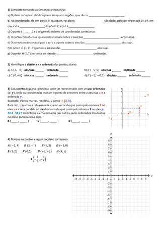 1) Complete tornando as sentenças verdadeiras:
a) O plano cartesiano divide o plano em quatro regiões, que são os ________________________ .
b) As coordenadas de um ponto P, qualquer, no plano ___________________ são dadas pelo par ordenado (𝑥, 𝑦), em
que 𝑥 é a _________________ do ponto P, e 𝑦 é a _________________.
c) O ponto ( ___,___) é a origem do sistema de coordenadas cartesianas.
d) O ponto com abscissa igual a zero é aquele sobre o eixo das ________________________ . ordenadas.
e) O ponto com ordenada igual a zero é aquele sobre o eixo das ________________________ abscissas.
f) O ponto G (−11, 0) pertence ao eixo das ________________________ abscissas.
g) O ponto H (0,7) pertence ao eixo das ________________________ ordenadas.
2) Identifique a abscissa e a ordenada dos pontos abaixo.
a) 𝐴 (7, −8) abscissa ______ ordenada ______ b) 𝐵 (−9, 0) abscissa ______ ordenada ______
c) 𝐶 (0, −6) abscissa ______ ordenada ______ d) 𝐵 (−2; −0,5) abscissa ______ ordenada ______
3) Cada ponto do plano cartesiano pode ser representado com um par ordenado
(𝒙, 𝒚), onde as coordenadas indicam o ponto de encontro entre a abscissa 𝒙 e a
ordenada 𝒚.
Exemplo: Vamos marcar, no plano, o ponto A (𝟑, 𝟏).
Para isto, traçamos a reta paralela ao eixo vertical e que passa pelo número 𝟑 no
eixo 𝒙 e a reta paralela ao eixo horizontal e que passa pelo número 𝟏 no eixo 𝒚.
Identifique as coordenadas dos outros pares ordenados localizados
no plano cartesiano ao lado.
B (_____, _____ ) C (_____, _____ ) D (_____, _____ )
4) Marque os pontos a seguir no plano cartesiano:
𝑨 (−2, 4) 𝑩 (3, −1) 𝑪 (0, 3) 𝑫 (−1, 0)
𝑬 (1, 2) 𝑭 (0,0) 𝑮 (−2, −2) 𝑯 (4, 1)
𝑰 (−
1
4
, −
3
5
)
 