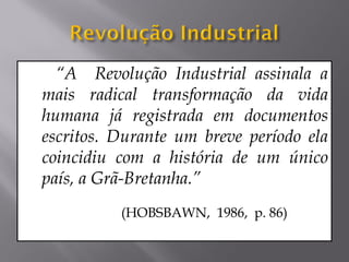 “A Revolução Industrial assinala a
mais radical transformação da vida
humana já registrada em documentos
escritos. Durante um breve período ela
coincidiu com a história de um único
país, a Grã-Bretanha.”
          (HOBSBAWN, 1986, p. 86)
 