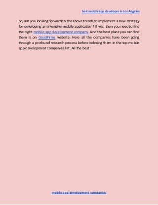 best mobile app developer in Los Angeles
So, are you looking forward to the above trends to implement a new strategy
for developing an inventive mobile application? If yes, then you need to find
the right mobile app development company. And the best place you can find
them is on GoodFirms website. Here all the companies have been going
through a profound research process before indexing them in the top mobile
app development companies list. All the best!
mobile app development companies
 
