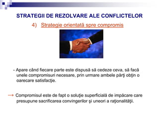 STRATEGII DE REZOLVARE ALE CONFLICTELOR
4) Strategie orientată spre compromis
- Apare când fiecare parte este dispusă să cedeze ceva, să facă
unele compromisuri necesare, prin urmare ambele părţi obţin o
oarecare satisfacţie.
→ Compromisul este de fapt o soluţie superficială de impăcare care
presupune sacrificarea convingerilor şi uneori a raţionalităţii.
 