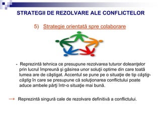 STRATEGII DE REZOLVARE ALE CONFLICTELOR
5) Strategie orientată spre colaborare
- Reprezintă tehnica ce presupune rezolvarea tuturor doleanţelor
prin lucrul împreună şi găsirea unor soluţii optime din care toată
lumea are de câştigat. Accentul se pune pe o situaţie de tip câştig-
câştig în care se presupune că soluţionarea conflictului poate
aduce ambele părţi într-o situaţie mai bună.
→ Reprezintă singură cale de rezolvare definitivă a conflictului.
 