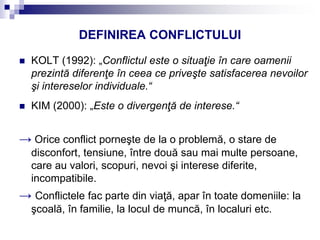 DEFINIREA CONFLICTULUI
 KOLT (1992): „Conflictul este o situaţie în care oamenii
prezintă diferenţe în ceea ce priveşte satisfacerea nevoilor
şi intereselor individuale.“
 KIM (2000): „Este o divergenţă de interese.“
→ Orice conflict porneşte de la o problemă, o stare de
disconfort, tensiune, între două sau mai multe persoane,
care au valori, scopuri, nevoi şi interese diferite,
incompatibile.
→ Conflictele fac parte din viaţă, apar în toate domeniile: la
şcoală, în familie, la locul de muncă, în localuri etc.
 