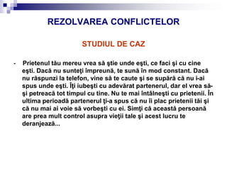 REZOLVAREA CONFLICTELOR
STUDIUL DE CAZ
- Prietenul tău mereu vrea să ştie unde eşti, ce faci şi cu cine
eşti. Dacă nu sunteţi împreună, te sună în mod constant. Dacă
nu răspunzi la telefon, vine să te caute şi se supără că nu i-ai
spus unde eşti. Îţi iubeşti cu adevărat partenerul, dar el vrea să-
şi petreacă tot timpul cu tine. Nu te mai întâlneşti cu prietenii. În
ultima perioadă partenerul ţi-a spus că nu îi plac prietenii tăi şi
că nu mai ai voie să vorbeşti cu ei. Simţi că această persoană
are prea mult control asupra vieţii tale şi acest lucru te
deranjează...
 