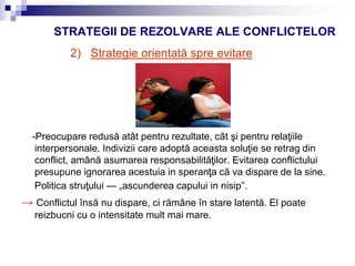 STRATEGII DE REZOLVARE ALE CONFLICTELOR
2) Strategie orientată spre evitare
-Preocupare redusă atât pentru rezultate, cât şi pentru relaţiile
interpersonale. Indivizii care adoptă aceasta soluţie se retrag din
conflict, amână asumarea responsabilităţilor. Evitarea conflictului
presupune ignorarea acestuia in speranţa că va dispare de la sine.
Politica struţului — „ascunderea capului in nisip”.
→ Conflictul însă nu dispare, ci rămâne în stare latentă. El poate
reizbucni cu o intensitate mult mai mare.
 