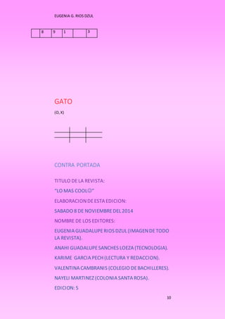 EUGENIA G. RIOS DZUL 
10 
8 9 1 3 
GATO 
(O, X) 
CONTRA PORTADA 
TITULO DE LA REVISTA: 
“LO MAS COOL” 
ELABORACION DE ESTA EDICION: 
SABADO 8 DE NOVIEMBRE DEL 2014 
NOMBRE DE LOS EDITORES: 
EUGENIA GUADALUPE RIOS DZUL (IMAGEN DE TODO 
LA REVISTA). 
ANAHI GUADALUPE SANCHES LOEZA (TECNOLOGIA). 
KARIME GARCIA PECH (LECTURA Y REDACCION). 
VALENTINA CAMBRANIS (COLEGIO DE BACHILLERES). 
NAYELI MARTINEZ (COLONIA SANTA ROSA). 
EDICION: 5 
 