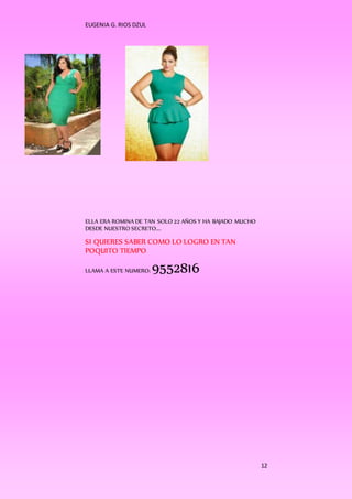 EUGENIA G. RIOS DZUL 
12 
ELLA ERA ROMINA DE TAN SOLO 22 AÑOS Y HA BAJADO MUCHO 
DESDE NUESTRO SECRETO…. 
SI QUIERES SABER COMO LO LOGRO EN TAN 
POQUITO TIEMPO 
LLAMA A ESTE NUMERO: 9552816 
 