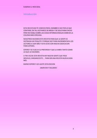 EUGENIA G. RIOS DZUL 
3 
Introducción 
ESTA REVISTA NO TE CONFIES POR EL NOMBRE SI NO POR LO QUE 
CONTIENE, EN TAL VEZ PARECE DE MODA Y DE SOLO PARA CHICAS 
PERO NO HABLA SOBRE LAS COSAS INTERNACIONALES COMO DE LA 
COLONIA MAS CERCANA. 
NOSOTROS HACEMOS ESTA REVISTA PARA QUE LA GENTE SE 
DISTRAIGA UN POQUITO Y PORQUE NO? PARA INCREMENTAR A LOS 
LECTORES A LEER MÁS Y ESTA ECHO CON MUCHA DEDICACION 
PARA USTEDES. 
ESPERO Y SE VUELVA SU PREFERIDA Y QUE LA AMEN TANTO COMO 
LO QUE LO HACEMOS. 
A TRA VEZ DE ESTA REVISTA HAY MUCHA GENTE QUE PASA 
DESVELO, CANSANCIO ETC... PARA SER UNA REVISTA NUEVA CADA 
MES. 
BUENO ESPERO Y LES GUSTE ESTA EDICION 
¡BUEN DIA Y SALUDOS! 
 