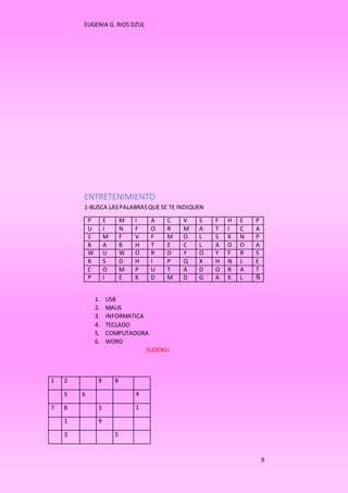 EUGENIA G. RIOS DZUL 
9 
ENTRETENIMIENTO 
1-BUSCA LAS PALABRAS QUE SE TE INDIQUEN 
P E M I A C V S F H E P 
U I N F O R M A T I C A 
S M F V F M O L S K N P 
B A B H T E C L A D O A 
W U W O R D Y O Y F R S 
R S D H I P Q X H N J E 
C O M P U T A D O R A T 
P I E K D M D G A K L Ñ 
1. USB 
2. MAUS 
3. INFORMATICA 
4. TECLADO 
5. COMPUTADORA 
6. WORD 
SUDOKU 
1 2 9 8 
5 6 4 
7 8 3 1 
1 9 
3 5 
 