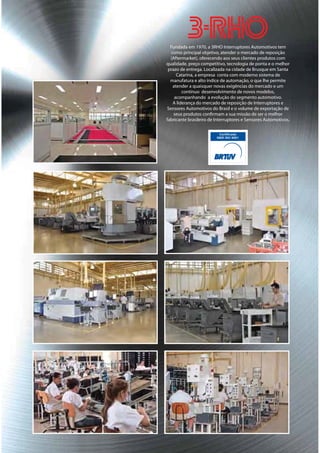 Fundada em 1970, a 3RHO Interruptores Automotivos tem
   como principal objetivo, atender o mercado de reposição
  (Aftermarket), oferecendo aos seus clientes produtos com
qualidade, preço competitivo, tecnologia de ponta e o melhor
 prazo de entrega. Localizada na cidade de Brusque em Santa
      Catarina, a empresa conta com moderno sistema de
  manufatura e alto índice de automação, o que lhe permite
    atender a quaisquer novas exigências do mercado e um
         contínuo desenvolvimento de novos modelos,
     acompanhando a evolução do segmento automotivo.
    A liderança do mercado de reposição de Interruptores e
 Sensores Automotivos do Brasil e o volume de exportação de
    seus produtos confirmam a sua missão de ser o melhor
fabricante brasileiro de Interruptores e Sensores Automotivos.
 