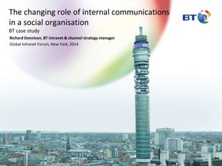The changing role of internal communications 
in a social organisation 
BT case study 
Richard Dennison, BT intranet & channel strategy manager 
Global Intranet Forum, New York, 2014 
 