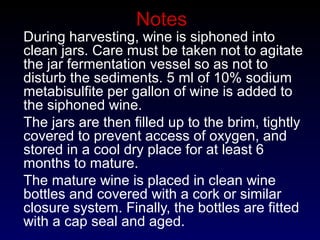 Notes
During harvesting, wine is siphoned into
clean jars. Care must be taken not to agitate
the jar fermentation vessel so as not to
disturb the sediments. 5 ml of 10% sodium
metabisulfite per gallon of wine is added to
the siphoned wine.
The jars are then filled up to the brim, tightly
covered to prevent access of oxygen, and
stored in a cool dry place for at least 6
months to mature.
The mature wine is placed in clean wine
bottles and covered with a cork or similar
closure system. Finally, the bottles are fitted
with a cap seal and aged.
 