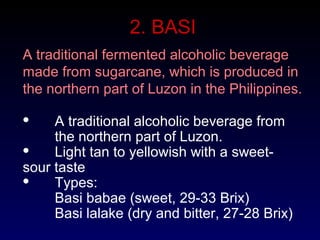 2. BASI
A traditional fermented alcoholic beverage
made from sugarcane, which is produced in
the northern part of Luzon in the Philippines.
 A traditional alcoholic beverage from
the northern part of Luzon.
 Light tan to yellowish with a sweet-
sour taste
 Types:
Basi babae (sweet, 29-33 Brix)
Basi lalake (dry and bitter, 27-28 Brix)
 