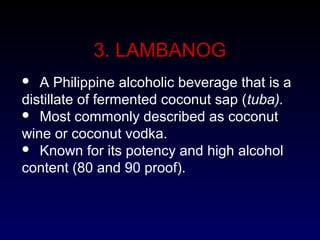 3. LAMBANOG
 A Philippine alcoholic beverage that is a
distillate of fermented coconut sap (tuba).
 Most commonly described as coconut
wine or coconut vodka.
 Known for its potency and high alcohol
content (80 and 90 proof).
 