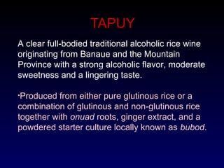 TAPUY
A clear full-bodied traditional alcoholic rice wine
originating from Banaue and the Mountain
Province with a strong alcoholic flavor, moderate
sweetness and a lingering taste.
•Produced from either pure glutinous rice or a
combination of glutinous and non-glutinous rice
together with onuad roots, ginger extract, and a
powdered starter culture locally known as bubod.
 