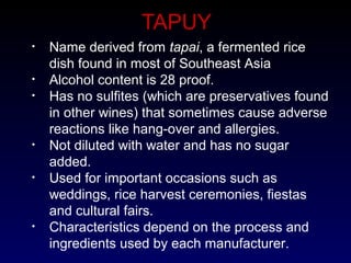 TAPUY
• Name derived from tapai, a fermented rice
dish found in most of Southeast Asia
• Alcohol content is 28 proof.
• Has no sulfites (which are preservatives found
in other wines) that sometimes cause adverse
reactions like hang-over and allergies.
• Not diluted with water and has no sugar
added.
• Used for important occasions such as
weddings, rice harvest ceremonies, fiestas
and cultural fairs.
• Characteristics depend on the process and
ingredients used by each manufacturer.
 