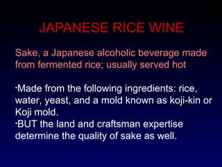 JAPANESE RICE WINE
Sake, a Japanese alcoholic beverage made
from fermented rice; usually served hot
•Made from the following ingredients: rice,
water, yeast, and a mold known as koji-kin or
Koji mold.
•BUT the land and craftsman expertise
determine the quality of sake as well.
 