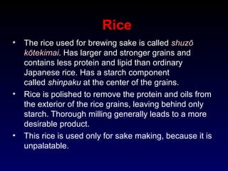 Rice
• The rice used for brewing sake is called shuzō
kōtekimai. Has larger and stronger grains and
contains less protein and lipid than ordinary
Japanese rice. Has a starch component
called shinpaku at the center of the grains.
• Rice is polished to remove the protein and oils from
the exterior of the rice grains, leaving behind only
starch. Thorough milling generally leads to a more
desirable product.
• This rice is used only for sake making, because it is
unpalatable.
 