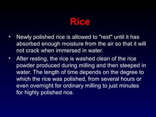 Rice
• Newly polished rice is allowed to "rest" until it has
absorbed enough moisture from the air so that it will
not crack when immersed in water.
• After resting, the rice is washed clean of the rice
powder produced during milling and then steeped in
water. The length of time depends on the degree to
which the rice was polished, from several hours or
even overnight for ordinary milling to just minutes
for highly polished rice.
 