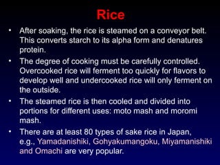 Rice
• After soaking, the rice is steamed on a conveyor belt.
This converts starch to its alpha form and denatures
protein.
• The degree of cooking must be carefully controlled.
Overcooked rice will ferment too quickly for flavors to
develop well and undercooked rice will only ferment on
the outside.
• The steamed rice is then cooled and divided into
portions for different uses: moto mash and moromi
mash.
• There are at least 80 types of sake rice in Japan,
e.g., Yamadanishiki, Gohyakumangoku, Miyamanishiki
and Omachi are very popular.
 