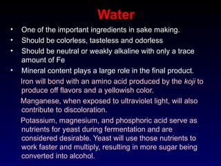 Water
• One of the important ingredients in sake making.
• Should be colorless, tasteless and odorless
• Should be neutral or weakly alkaline with only a trace
amount of Fe
• Mineral content plays a large role in the final product.
Iron will bond with an amino acid produced by the koji to
produce off flavors and a yellowish color.
Manganese, when exposed to ultraviolet light, will also
contribute to discoloration.
Potassium, magnesium, and phosphoric acid serve as
nutrients for yeast during fermentation and are
considered desirable. Yeast will use those nutrients to
work faster and multiply, resulting in more sugar being
converted into alcohol.
 