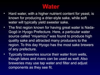 Water
• Hard water, with a higher nutrient content for yeast, is
known for producing a drier-style sake, while soft
water will typically yield sweeter sake.
• The first region known for having great water is Nada-
Gogō in Hyogo Prefecture. Here, a particular water
source called “miyamizu" was found to produce high
quality sake and attracted many producers to the
region. To this day Hyogo has the most sake brewers
of any prefecture.
• Typically breweries source their water from wells,
though lakes and rivers can be used as well. Also
breweries may use tap water and filter and adjust
components as they see fit.
 