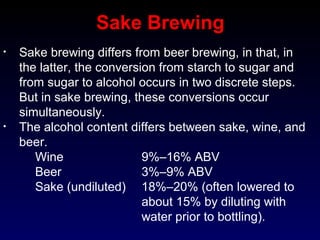 • Sake brewing differs from beer brewing, in that, in
the latter, the conversion from starch to sugar and
from sugar to alcohol occurs in two discrete steps.
But in sake brewing, these conversions occur
simultaneously.
• The alcohol content differs between sake, wine, and
beer.
Wine 9%–16% ABV
Beer 3%–9% ABV
Sake (undiluted) 18%–20% (often lowered to
about 15% by diluting with
water prior to bottling).
Sake Brewing
 