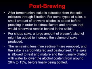 Post-Brewing
• After fermentation, sake is extracted from the solid
mixtures through filtration. For some types of sake, a
small amount of brewer's alcohol is added before
pressing in order to extract flavors and aromas that
would otherwise remain behind in the solids.
• For cheap sake, a large amount of brewer’s alcohol
might be added to increase the volume of sake
produced.
• The remaining lees (fine sediment) are removed, and
the sake is carbon-filtered and pasteurized. The sake
is allowed to rest and mature and then usually diluted
with water to lower the alcohol content from around
20% to 15%, before finally being bottled.
 