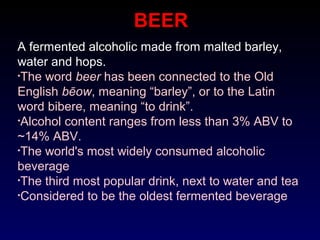 BEER
A fermented alcoholic made from malted barley,
water and hops.
•The word beer has been connected to the Old
English bēow, meaning “barley”, or to the Latin
word bibere, meaning “to drink”.
•Alcohol content ranges from less than 3% ABV to
~14% ABV.
•The world's most widely consumed alcoholic
beverage
•The third most popular drink, next to water and tea
•Considered to be the oldest fermented beverage
 