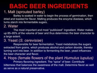 BASIC BEER INGREDIENTS
1. Malt (sprouted barley)
Barley is soaked in water to begin the process of germination, then
dried and toasted for flavor. Malting produces the enzyme diastase, which
turns starch into fermentable sugars.
2. Water
The most important and most “publicized” ingredient. Water makes
up 85–95% of the volume of beer and thus determines the beer character to
a large extent.
3. Yeast (S. cerevisiae)
Responsible for beer fermentation. Yeast metabolizes the sugars
extracted from grains, which produces alcohol and carbon dioxide, thereby
turning wort into beer. In addition to fermenting the beer, yeast influences
the beer character and flavor.
4. Hops (female flowers of the plant Humulus lupulus)
Primary flavoring ingredient. The “spice” of beer. Contribute
bitterness that balances the sweetness of the malt. Determine flavor as well
as serve as a natural preservative.
 
