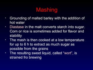 Mashing
• Grounding of malted barley with the addition of
hot water
• Diastase in the malt converts starch into sugar.
Corn or rice is sometimes added for flavor and
stability
• The mash is then cooked at a low temperature
for up to 6 h to extract as much sugar as
possible from the grains
• The resulting sweet liquid, called “wort”, is
strained fro brewing
 