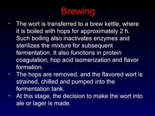 Brewing
• The wort is transferred to a brew kettle, where
it is boiled with hops for approximately 2 h.
Such boiling also inactivates enzymes and
sterilizes the mixture for subsequent
fermentation. It also functions in protein
coagulation, hop acid isomerization and flavor
formation.
• The hops are removed, and the flavored wort is
strained, chilled and pumped into the
fermentation tank.
• At this stage, the decision to make the wort into
ale or lager is made.
 