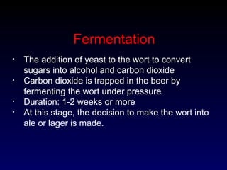 Fermentation
• The addition of yeast to the wort to convert
sugars into alcohol and carbon dioxide
• Carbon dioxide is trapped in the beer by
fermenting the wort under pressure
• Duration: 1-2 weeks or more
• At this stage, the decision to make the wort into
ale or lager is made.
 