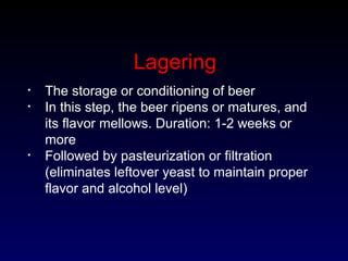 Lagering
• The storage or conditioning of beer
• In this step, the beer ripens or matures, and
its flavor mellows. Duration: 1-2 weeks or
more
• Followed by pasteurization or filtration
(eliminates leftover yeast to maintain proper
flavor and alcohol level)
 
