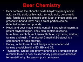 Beer Chemistry
• Beer contains the phenolic acids 4-hydroxyphenylacetic
acid, vanillic acid, caffeic acid, syringic acid, p-coumaric
acid, ferulic acid and sinapic acid. Most of these acids are
present in bound form; only a small portion can be
detected as free compounds.
• Hops, and beer made with it, contain 8-prenylnaringenin, a
potent phytoestrogen. They also contain myrcene,
humulene, xanthohumol, isoxanthohuol, myrcenol, linalool,
tannins and resin. The alcohol 2-methyl-2-butanol is a
component of hops brewing.
• Barley, in the form of malt, brings in the condensed
tannins prodelphinidins B3, B9 and C2.
• Tryptophol, tyrosol and phenylethanol are aromatic higher
alcohols found in beer as secondary products of alcoholic
fermentation by Saccharomyces cerevisiae.
 
