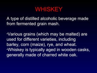 WHISKEY
A type of distilled alcoholic beverage made
from fermented grain mash.
•Various grains (which may be malted) are
used for different varieties, including
barley, corn (maize), rye, and wheat.
•Whiskey is typically aged in wooden casks,
generally made of charred white oak.
 