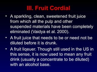 III. Fruit Cordial
• A sparkling, clean, sweetened fruit juice
from which all the pulp and other
suspended materials have been completely
eliminated (Vaidya et al. 2000).
• A fruit juice that needs to be or need not be
diluted before it is drunk.
• A fruit liqeuer. Though still used in the US in
this sense, it is now used to mean any fruit
drink (usually a concentrate to be diluted)
with an alcohol base.
 