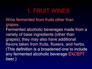 1. FRUIT WINES
Fermented alcoholic beverages made from a
variety of base ingredients (other than
grapes); they may also have additional
flavors taken from fruits, flowers, and herbs.
(This definition is a broadened one to include
any fermented alcoholic beverage EXCEPT
beer.)
Wine fermented from fruits other than
grapes.
EXCEPT
 