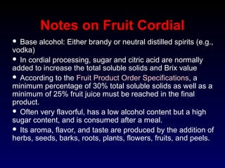 Notes on Fruit Cordial
 Base alcohol: Either brandy or neutral distilled spirits (e.g.,
vodka)
 In cordial processing, sugar and citric acid are normally
added to increase the total soluble solids and Brix value
 According to the Fruit Product Order Specifications, a
minimum percentage of 30% total soluble solids as well as a
minimum of 25% fruit juice must be reached in the final
product.
 Often very flavorful, has a low alcohol content but a high
sugar content, and is consumed after a meal.
 Its aroma, flavor, and taste are produced by the addition of
herbs, seeds, barks, roots, plants, flowers, fruits, and peels.
 
