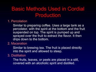 Basic Methods Used in Cordial
Production
1. Percolation
Similar to preparing coffee. Uses a large tank as a
percolator, with the spirit at the bottom and the fruit
suspended on top. The spirit is pumped up and
sprayed over the fruit to extract the flavor. It then
drips down to the bottom.
2. Maceration
Similar to brewing tea. The fruit is placed directly
into the spirit and allowed to steep.
3. Distillation
The fruits, leaves, or peels are placed in a still,
covered with an alcoholic spirit and distilled.
 