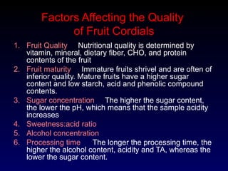 Factors Affecting the Quality
of Fruit Cordials
1. Fruit Quality Nutritional quality is determined by
vitamin, mineral, dietary fiber, CHO, and protein
contents of the fruit
2. Fruit maturity Immature fruits shrivel and are often of
inferior quality. Mature fruits have a higher sugar
content and low starch, acid and phenolic compound
contents.
3. Sugar concentration The higher the sugar content,
the lower the pH, which means that the sample acidity
increases
4. Sweetness:acid ratio
5. Alcohol concentration
6. Processing time The longer the processing time, the
higher the alcohol content, acidity and TA, whereas the
lower the sugar content.
 