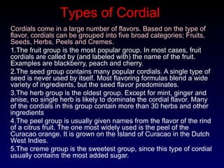 Cordials come in a large number of flavors. Based on the type of
flavor, cordials can be grouped into five broad categories; Fruits,
Seeds, Herbs, Peels and Cremes.
1.The fruit group is the most popular group. In most cases, fruit
cordials are called by (and labeled with) the name of the fruit.
Examples are blackberry, peach and cherry.
2.The seed group contains many popular cordials. A single type of
seed is never used by itself. Most flavoring formulas blend a wide
variety of ingredients, but the seed flavor predominates.
3.The herb group is the oldest group. Except for mint, ginger and
anise, no single herb is likely to dominate the cordial flavor. Many
of the cordials in this group contain more than 30 herbs and other
ingredients
4.The peel group is usually given names from the flavor of the rind
of a citrus fruit. The one most widely used is the peel of the
Curacao orange. It is grown on the Island of Curacao in the Dutch
West Indies.
5.The creme group is the sweetest group, since this type of cordial
usually contains the most added sugar.
Types of Cordial
 