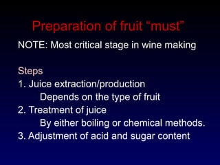 Preparation of fruit “must”
NOTE: Most critical stage in wine making
Steps
1. Juice extraction/production
Depends on the type of fruit
2. Treatment of juice
By either boiling or chemical methods.
3. Adjustment of acid and sugar content
 