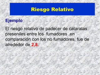 Riesgo Relativo
Ejemplo
El riesgo relativo de padecer de cataratas
preseniles entre los fumadores ,en
comparación con los no fumadores, fue de
alrededor de 2,8.
 