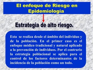 Esta se realiza desde el ámbito del individuo y
de la población. En el primer caso es el
enfoque médico tradicional y natural aplicado
a la prevención de individuos. Por el contrario
la estrategia poblacional se aplica para el
control de los factores determinantes de la
incidencia de la población como un todo.
El enfoque de Riesgo en
Epidemiología
 