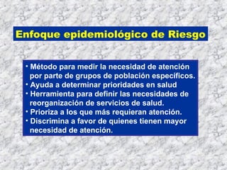 Enfoque epidemiológico de Riesgo
• Método para medir la necesidad de atención
por parte de grupos de población específicos.
• Ayuda a determinar prioridades en salud
• Herramienta para definir las necesidades de
reorganización de servicios de salud.
• Prioriza a los que más requieran atención.
• Discrimina a favor de quienes tienen mayor
necesidad de atención.
 