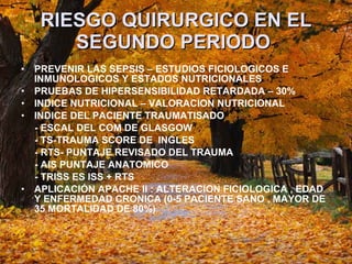 RIESGO QUIRURGICO EN EL SEGUNDO PERIODO   PREVENIR LAS SEPSIS – ESTUDIOS FICIOLOGICOS E INMUNOLOGICOS Y ESTADOS NUTRICIONALES  PRUEBAS DE HIPERSENSIBILIDAD RETARDADA – 30% INDICE NUTRICIONAL – VALORACION NUTRICIONAL  INDICE DEL PACIENTE TRAUMATISADO - ESCAL DEL COM DE GLASGOW - TS-TRAUMA SCORE DE  INGLES  - RTS- PUNTAJE REVISADO DEL TRAUMA - AIS PUNTAJE ANATOMICO  - TRISS ES ISS + RTS  APLICACIÓN APACHE II : ALTERACION FICIOLOGICA , EDAD Y ENFERMEDAD CRONICA (0-5 PACIENTE SANO , MAYOR DE 35 MORTALIDAD DE 80%) 